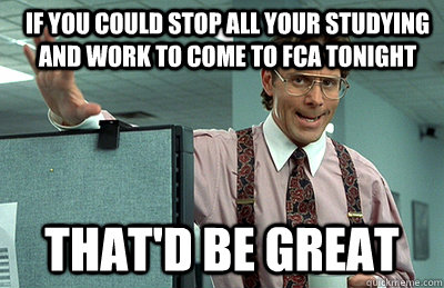 If you Could stop all your studying and work to come to FCA tonight  that'd be great  Office Space