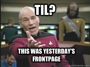 TIL? this was yesterday's frontpage  Annoyed Picard