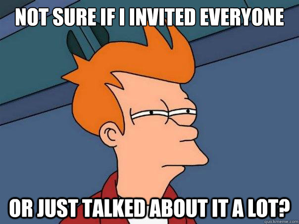 Not sure if i invited everyone Or just talked about it a lot?  Futurama Fry