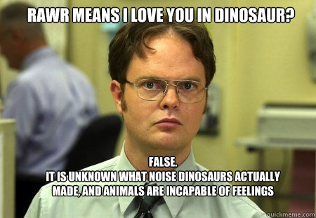 Rawr means i love you in dinosaur? FALSE.  
it is unknown what noise dinosaurs actually made, and animals are incapable of feelings  Schrute