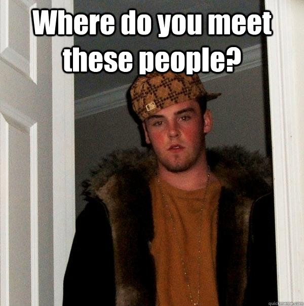 Where do you meet these people?   Scumbag Steve