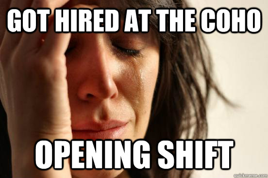 got hired at the coho opening shift  First World Problems