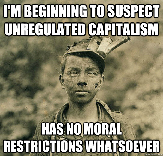 I'm beginning to suspect unregulated capitalism has no moral restrictions whatsoever - I'm beginning to suspect unregulated capitalism has no moral restrictions whatsoever  Sudden Clarity Child Coal Miner