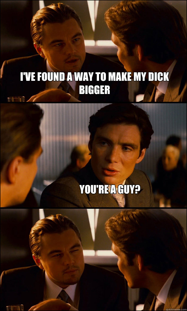 I've found a way to make my dick bigger You're a guy?  Inception