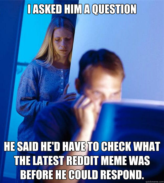 I asked him a question he said he'd have to check what the latest reddit meme was before he could respond.  Redditors Wife