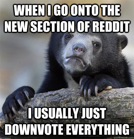 When i go onto the new section of reddit I usually just downvote everything  Confession Bear