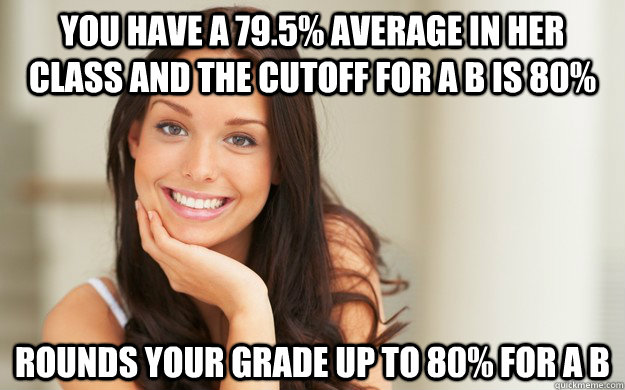 You have a 79.5% average in her class and the cutoff for a b is 80% rounds your grade up to 80% for a b  Good Girl Gina