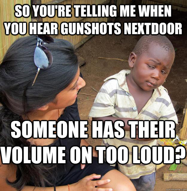 So you're telling me when you hear gunshots nextdoor someone has their volume on too loud?  Skeptical Black Kid