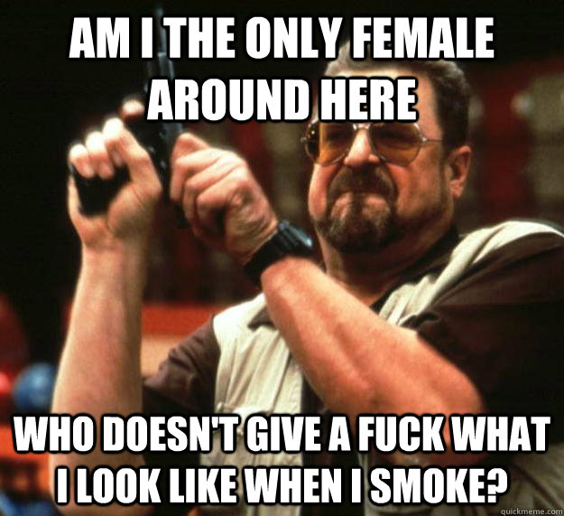 am I the only female around here Who doesn't give a fuck what i look like when i smoke?  Angry Walter