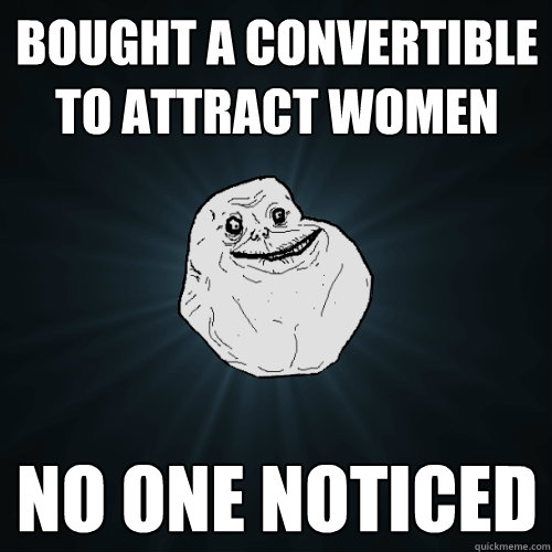 Bought a convertible to attract women No one noticed  Forever Alone