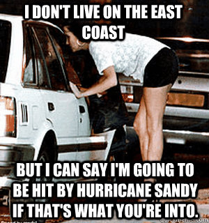 I don't live on the East Coast But I can say I'm going to be hit by Hurricane Sandy if that's what you're into.  Karma Whore