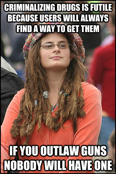 criminalizing drugs is futile because users will always find a way to get them If you outlaw guns nobody will have one  College Liberal