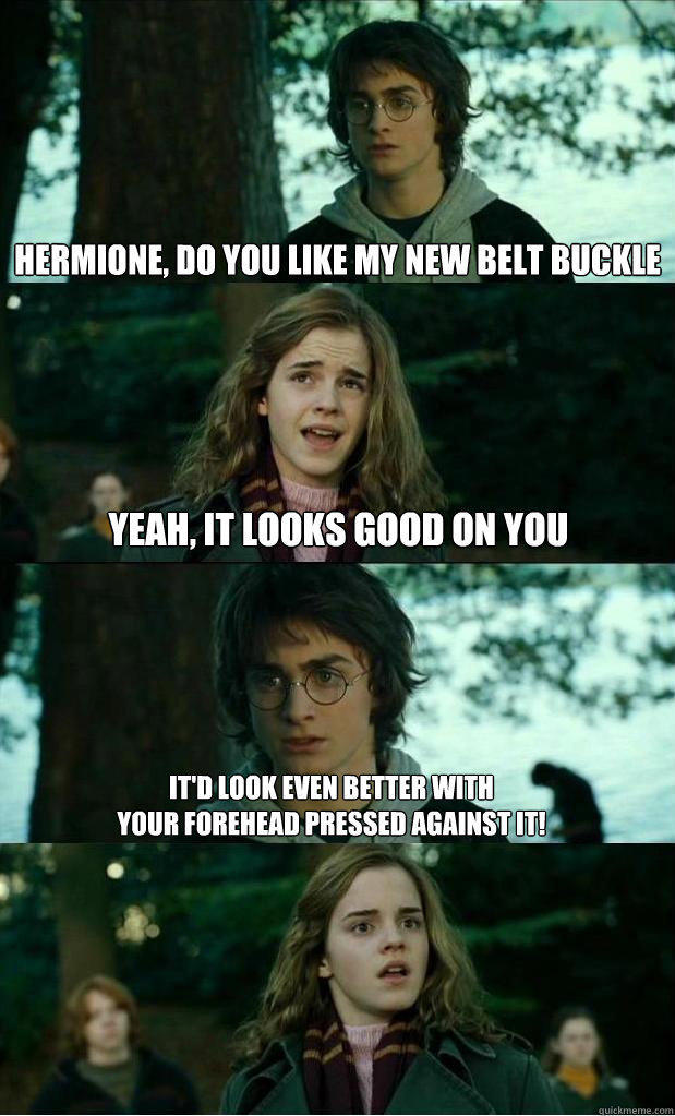 hermione, do you like my new belt buckle yeah, it looks good on you It'd look even better with 
your forehead pressed against it!  