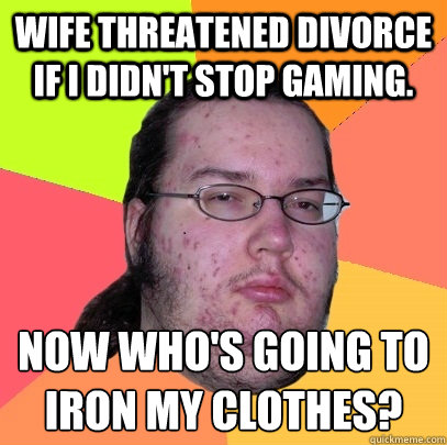 Wife threatened divorce if i didn't stop gaming. now who's going to iron my clothes?
  Butthurt Dweller