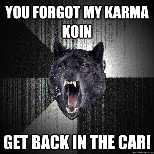 You forgot my karma Koin  Get Back in the car!  Insanity Wolf