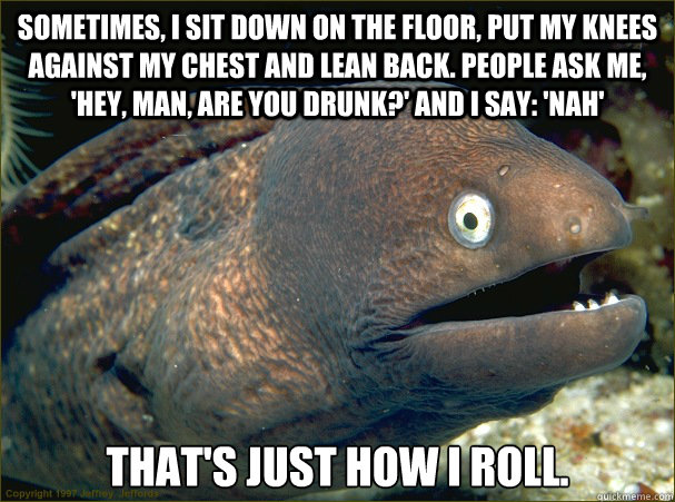 Sometimes, I sit down on the floor, put my knees against my chest and lean back. People ask me, 'Hey, man, are you drunk?' And I say: 'Nah' That's just how I roll. Caption 3 goes here  Bad Joke Eel