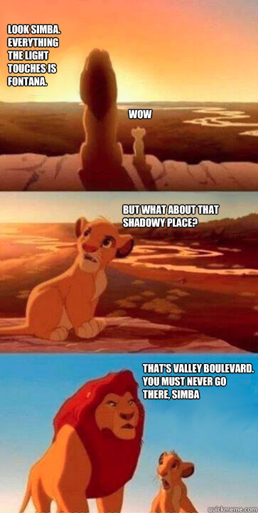 look simba.
everything
the light
touches is 
Fontana. WOW But what about that shadowy place? That's Valley Boulevard.
you must never go
there, simba  simba mufasa meme