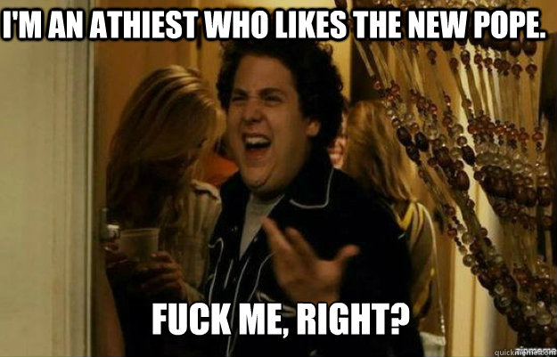 I'm an athiest who likes the new pope.  FUCK ME, RIGHT?  fuck me right