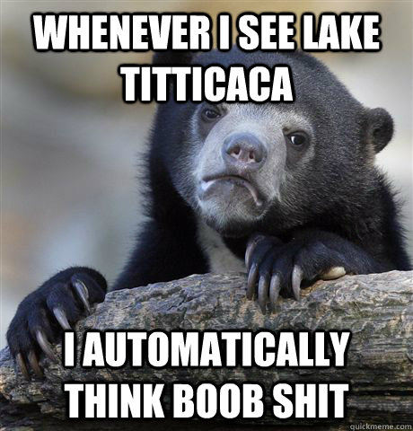 Whenever I see Lake Titticaca I automatically think boob shit  Confession Bear