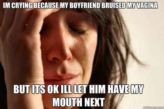 im crying because my boyfriend bruised my vagina but its ok ill let him have my mouth next  First World Problems