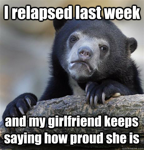 I relapsed last week and my girlfriend keeps saying how proud she is  Confession Bear