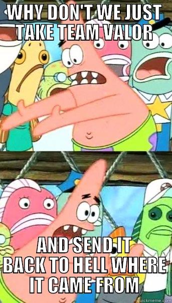 WHY DON'T WE JUST TAKE TEAM VALOR AND SEND IT BACK TO HELL WHERE IT CAME FROM Push it somewhere else Patrick