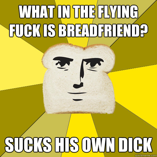 what in the flying fuck is breadfriend? Sucks his own dick  Breadfriend