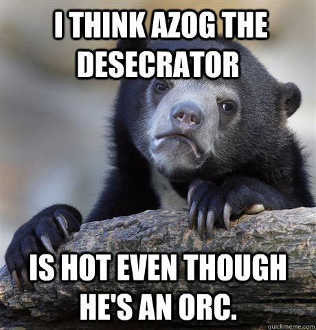  I think Azog the Desecrator  is hot even though he's an orc.  Confession Bear