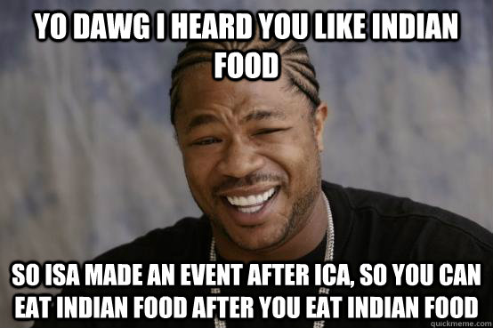 YO DAWG I HEARD YOU LIKE Indian Food SO ISA MADE AN EVENT AFTER ICA, SO you can eat indian food after you eat indian food  YO DAWG