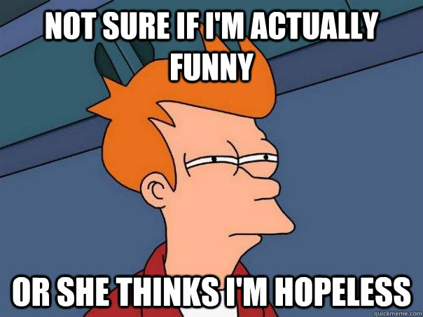 Not sure if I'm actually funny Or she thinks I'm hopeless  Futurama Fry