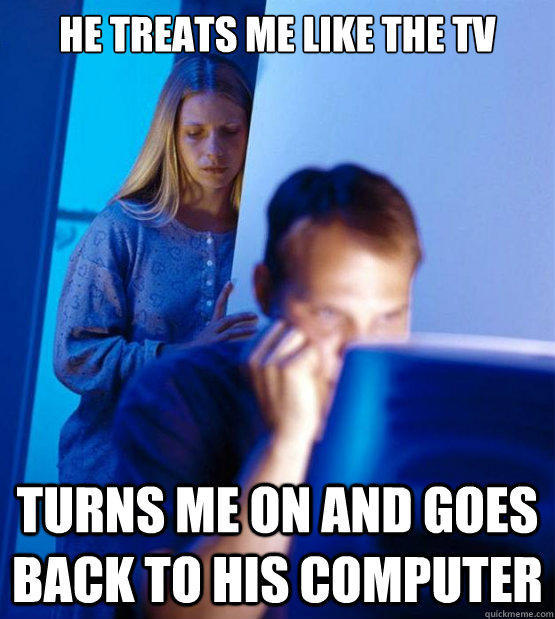 He Treats me like the Tv Turns me on and goes back to his computer  