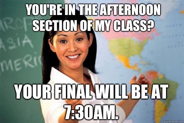 You're in the afternoon section of my class? Your final will be at 7:30AM.   Unhelpful High School Teacher