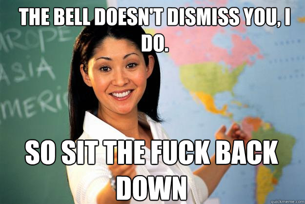 The bell doesn't dismiss you, i do. so sit the fuck back down  Unhelpful High School Teacher