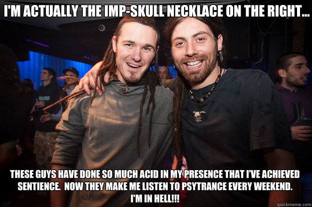 I'm actually the imp-skull necklace on the right… These guys have done so much acid in my presence that I’ve achieved sentience.  Now they make me listen to psytrance every weekend.  
I'm in Hell!!! - I'm actually the imp-skull necklace on the right… These guys have done so much acid in my presence that I’ve achieved sentience.  Now they make me listen to psytrance every weekend.  
I'm in Hell!!!  Cool Psytrance Bros