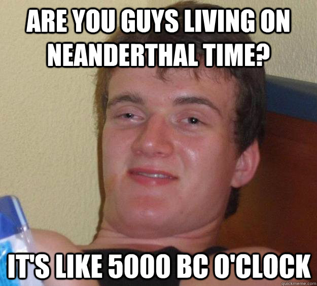 are you guys living on Neanderthal time? it's like 5000 BC o'clock  10 Guy