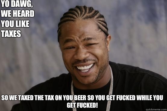 Yo dawg, we heard you like taxes So we taxed the tax on you beer so you get fucked while you get fucked!  YO DAWG