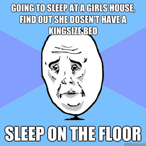 Going to sleep at a girls house, find out she dosen't have a kingsize bed Sleep on the floor  Okay Guy