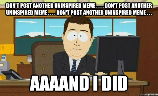 don't post another uninspired meme . . . . don't post another uninspired meme . . . . don't post another uninspired meme . . .  AAAAND i did - don't post another uninspired meme . . . . don't post another uninspired meme . . . . don't post another uninspired meme . . .  AAAAND i did  aaaand its gone