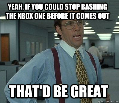 yeah, if you could stop bashing the xbox one before it comes out that'd be great - yeah, if you could stop bashing the xbox one before it comes out that'd be great  Bill Lumbergh