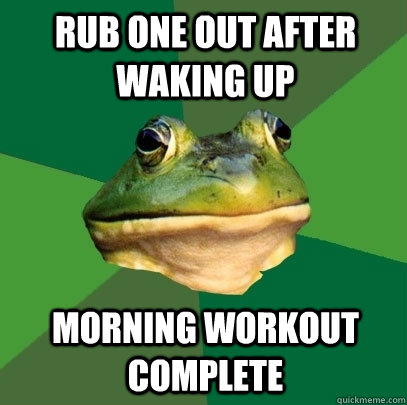 rub one out after waking up morning workout complete  Foul Bachelor Frog