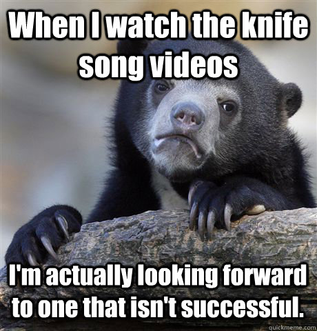 When I watch the knife song videos I'm actually looking forward to one that isn't successful.  - When I watch the knife song videos I'm actually looking forward to one that isn't successful.   Confession Bear