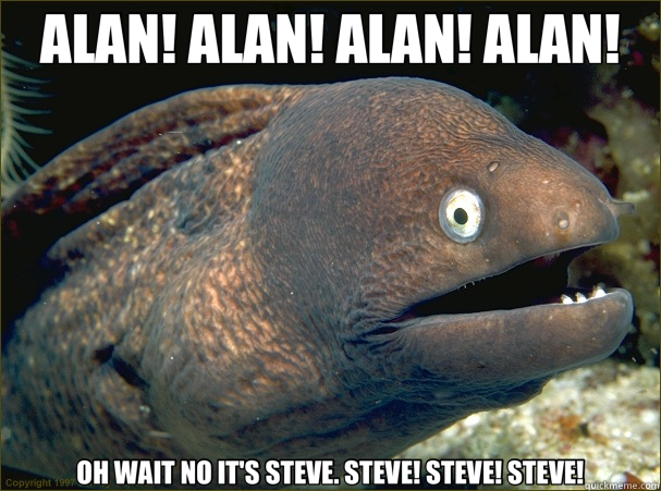 ALAN! ALAN! ALAN! ALAN! OH WAIT NO IT'S STEVE. STEVE! STEVE! STEVE!  Bad Joke Eel