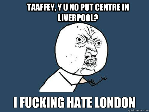 taaffey, y u no put centre in liverpool? i fucking hate london  Y U No