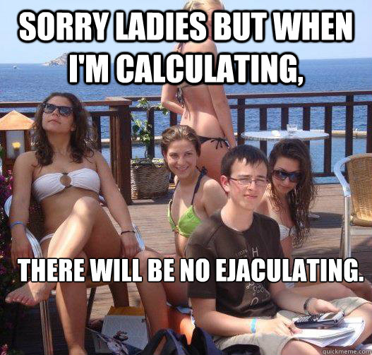 Sorry ladies but when I'm calculating, there will be no ejaculating.  Priority Peter