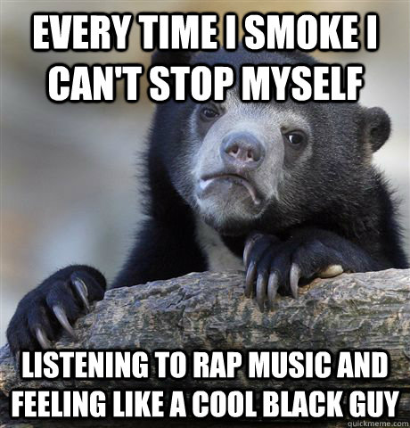 Every time I smoke I can't stop myself Listening to rap music and feeling like a cool black guy  Confession Bear