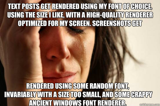 Text posts get rendered using my font of choice, using the size I like, with a high-quality renderer optimized for my screen. Screenshots get 
 rendered using some random font, 
 invariably with a size too small, and some crappy ancient Windows font rende  First World Problems