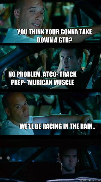 You think your gonna take down a GTR? no problem, Atco- track prep- 'Murican Muscle We'll be racing in the rain..  Fast and Furious