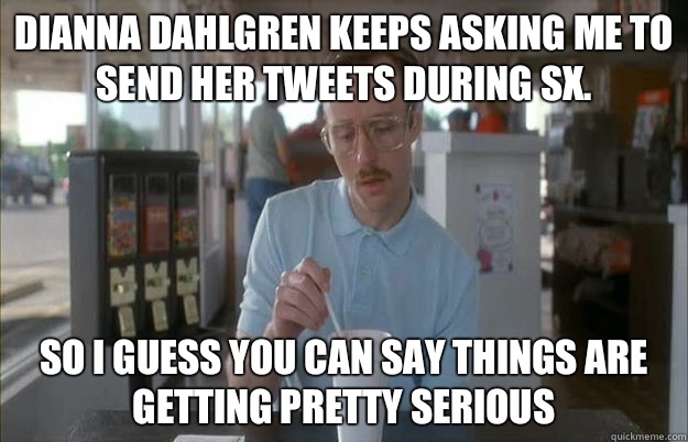 Dianna Dahlgren keeps asking me to send her tweets during SX. So I guess you can say things are getting pretty serious  Things are getting pretty serious