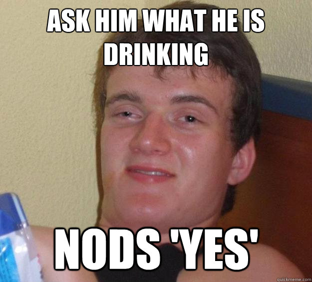 Ask him what he is drinking nods 'yes'  10 Guy