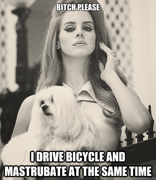 bitch please i drive bicycle and mastrubate at the same time  